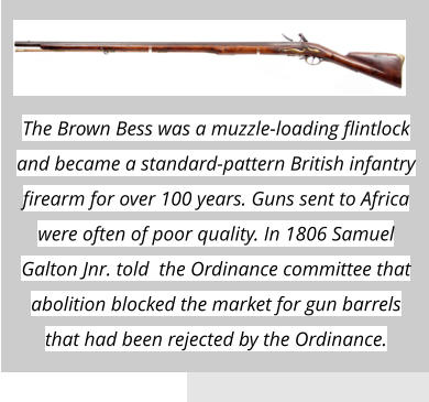The Brown Bess was a muzzle-loading flintlock and became a standard-pattern British infantry firearm for over 100 years. Guns sent to Africa were often of poor quality. In 1806 Samuel Galton Jnr. told  the Ordinance committee that abolition blocked the market for gun barrels that had been rejected by the Ordinance.