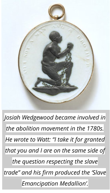 Josiah Wedgewood became involved in the abolition movement in the 1780s. He wrote to Watt: “I take it for granted that you and I are on the same side of the question respecting the slave trade” and his firm produced the ‘Slave Emancipation Medallion’.