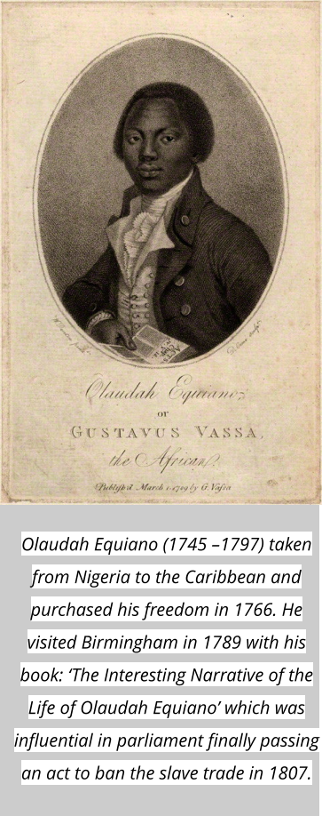 Olaudah Equiano (1745 –1797) taken from Nigeria to the Caribbean and purchased his freedom in 1766. He visited Birmingham in 1789 with his book: ‘The Interesting Narrative of the Life of Olaudah Equiano’ which was influential in parliament finally passing an act to ban the slave trade in 1807.