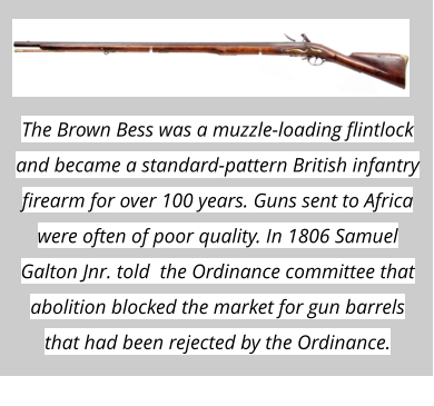 The Brown Bess was a muzzle-loading flintlock and became a standard-pattern British infantry firearm for over 100 years. Guns sent to Africa were often of poor quality. In 1806 Samuel Galton Jnr. told  the Ordinance committee that abolition blocked the market for gun barrels that had been rejected by the Ordinance.