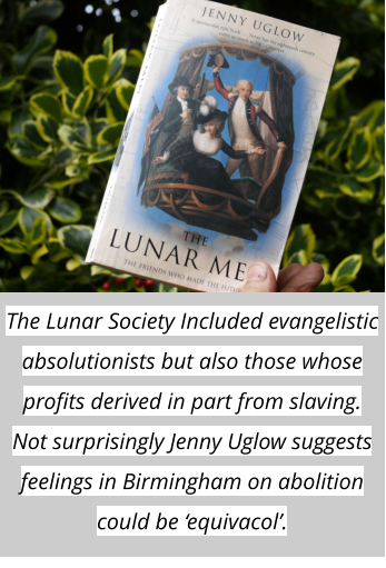 The Lunar Society Included evangelistic absolutionists but also those whose profits derived in part from slaving. Not surprisingly Jenny Uglow suggests feelings in Birmingham on abolition could be ‘equivacol’.