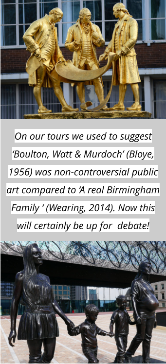 On our tours we used to suggest ‘Boulton, Watt & Murdoch’ (Bloye, 1956) was non-controversial public art compared to ‘A real Birmingham Family ‘ (Wearing, 2014). Now this will certainly be up for  debate!