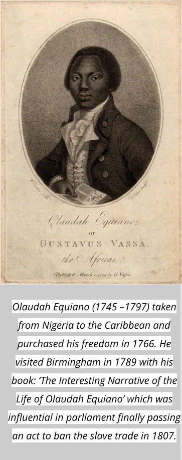 Olaudah Equiano (1745 –1797) taken from Nigeria to the Caribbean and purchased his freedom in 1766. He visited Birmingham in 1789 with his book: ‘The Interesting Narrative of the Life of Olaudah Equiano’ which was influential in parliament finally passing an act to ban the slave trade in 1807.