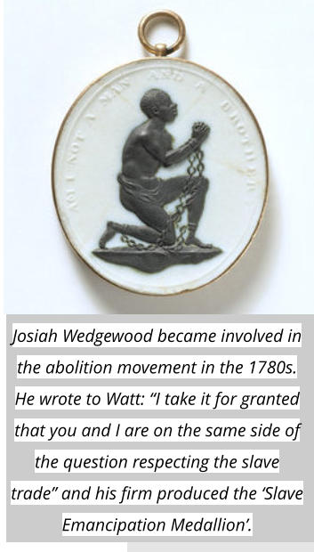 Josiah Wedgewood became involved in the abolition movement in the 1780s. He wrote to Watt: “I take it for granted that you and I are on the same side of the question respecting the slave trade” and his firm produced the ‘Slave Emancipation Medallion’.